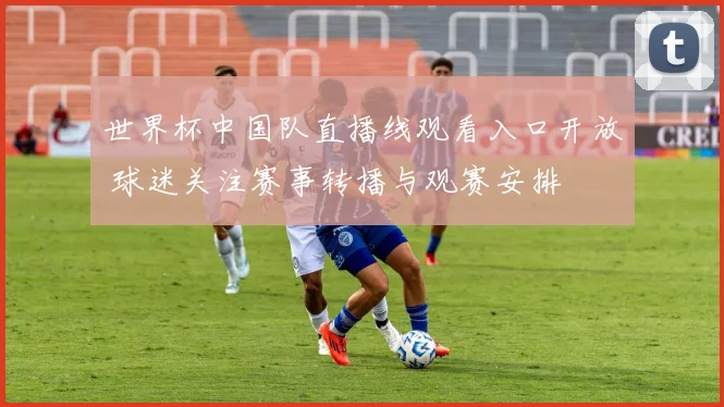 世界杯中国队直播线观看入口开放 球迷关注赛事转播与观赛安排