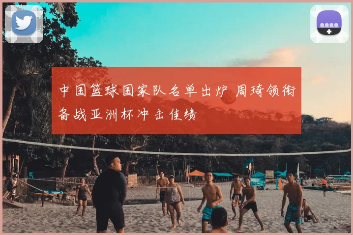 中国篮球国家队名单出炉 周琦领衔备战亚洲杯冲击佳绩