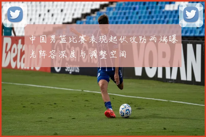 中国男篮比赛表现起伏攻防两端曝光阵容深度与调整空间