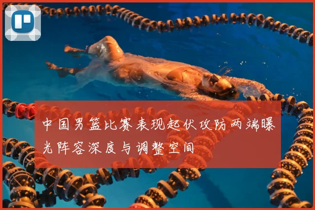 中国男篮比赛表现起伏攻防两端曝光阵容深度与调整空间