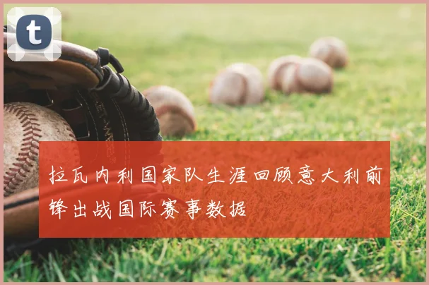 拉瓦内利国家队生涯回顾意大利前锋出战国际赛事数据
