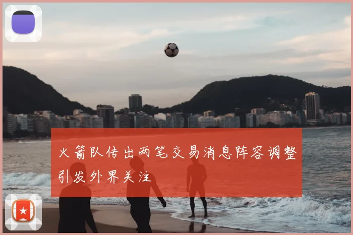 火箭队传出两笔交易消息阵容调整引发外界关注