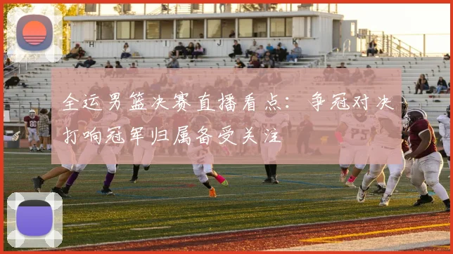 全运男篮决赛直播看点:争冠对决打响冠军归属备受关注