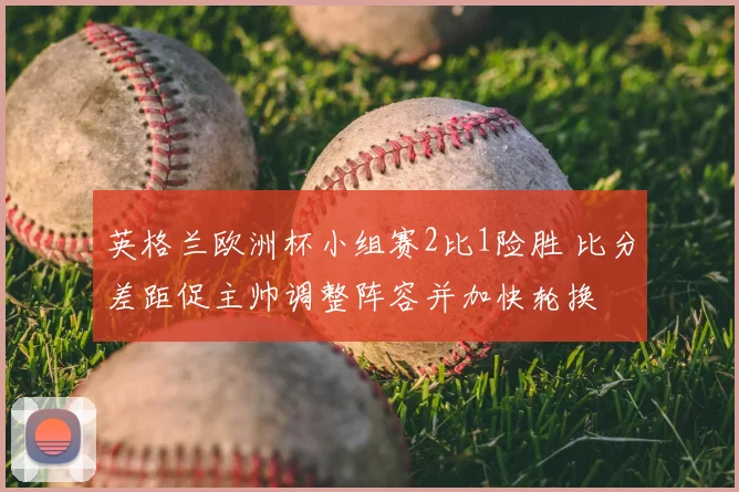 英格兰欧洲杯小组赛2比1险胜 比分差距促主帅调整阵容并加快轮换