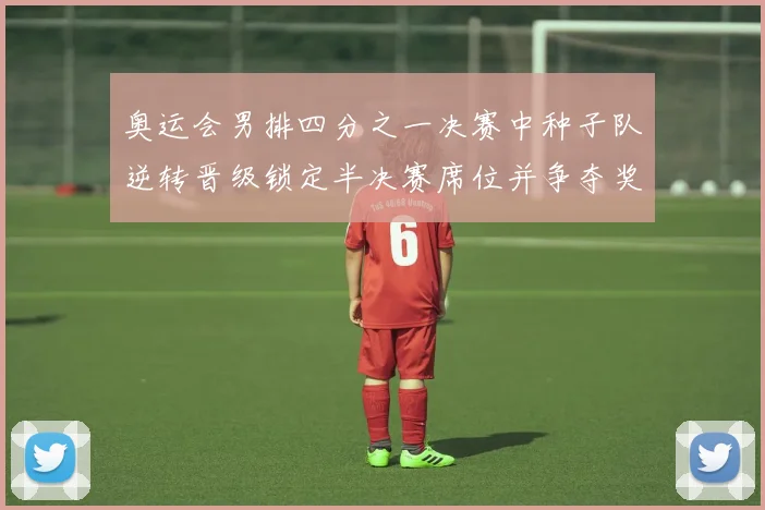 奥运会男排四分之一决赛中种子队逆转晋级锁定半决赛席位并争夺奖牌