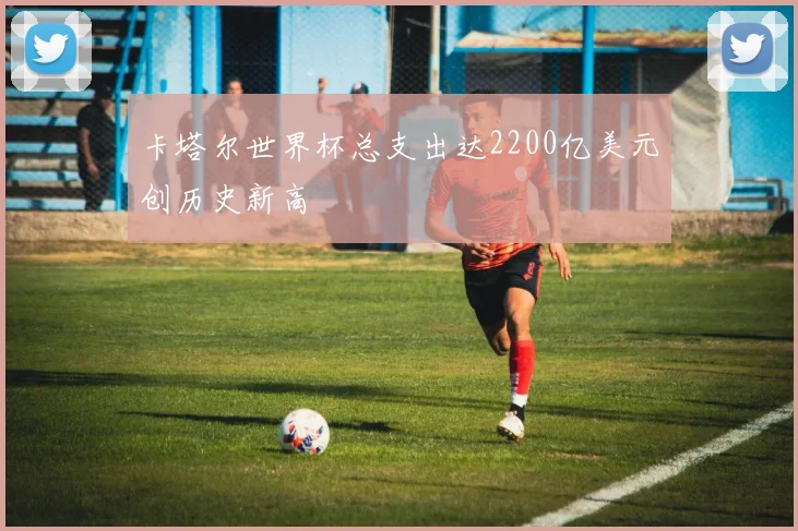 卡塔尔世界杯总支出达2200亿美元创历史新高