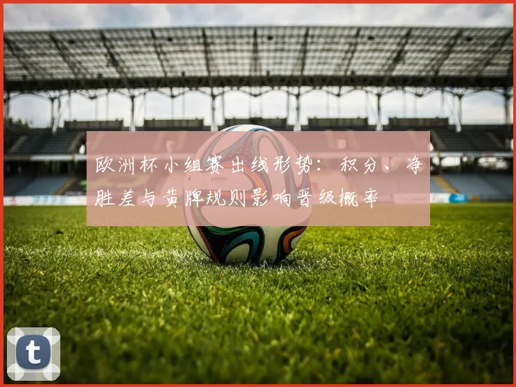 欧洲杯小组赛出线形势：积分、净胜差与黄牌规则影响晋级概率