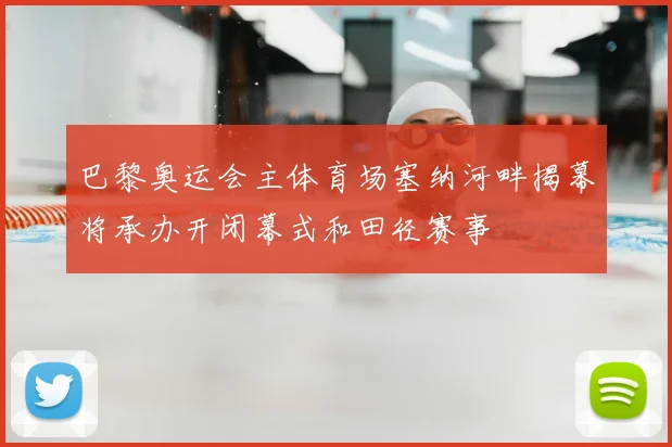 巴黎奥运会主体育场塞纳河畔揭幕将承办开闭幕式和田径赛事