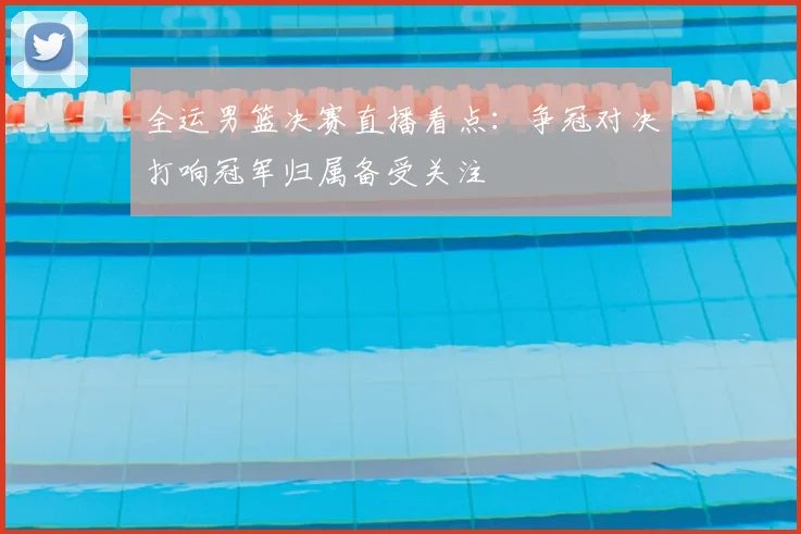全运男篮决赛直播看点:争冠对决打响冠军归属备受关注