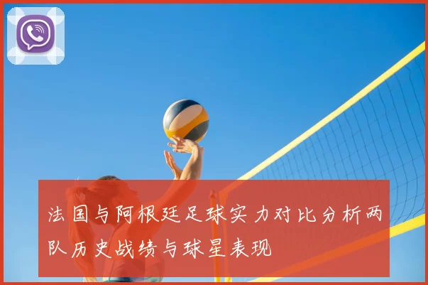 法国与阿根廷足球实力对比分析两队历史战绩与球星表现
