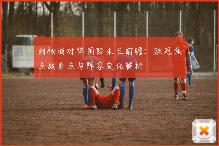 利物浦对阵国际米兰前瞻：欧冠焦点战看点与阵容变化解析