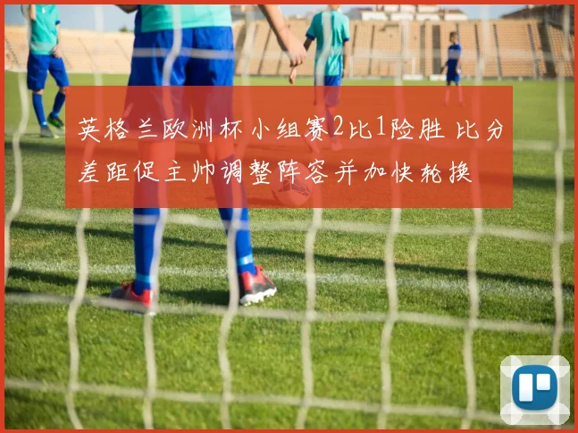 英格兰欧洲杯小组赛2比1险胜 比分差距促主帅调整阵容并加快轮换