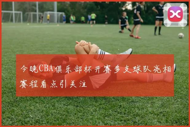 今晚CBA俱乐部杯开赛多支球队亮相赛程看点引关注