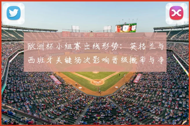 欧洲杯小组赛出线形势：英格兰与西班牙关键场次影响晋级概率与净胜球