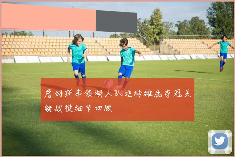 詹姆斯率领湖人队逆转雄鹿夺冠关键战役细节回顾