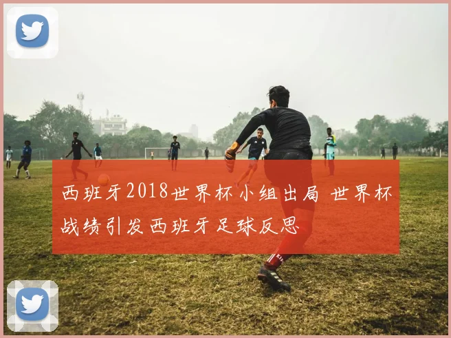 西班牙2018世界杯小组出局 世界杯战绩引发西班牙足球反思