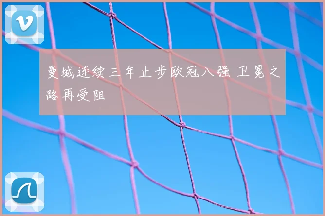 曼城连续三年止步欧冠八强 卫冕之路再受阻