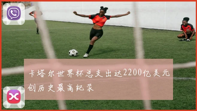 卡塔尔世界杯总支出达2200亿美元创历史最高纪录