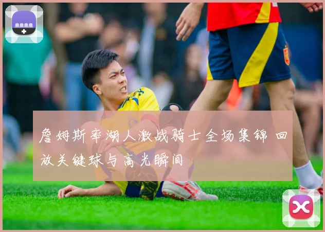 詹姆斯率湖人激战骑士全场集锦 回放关键球与高光瞬间