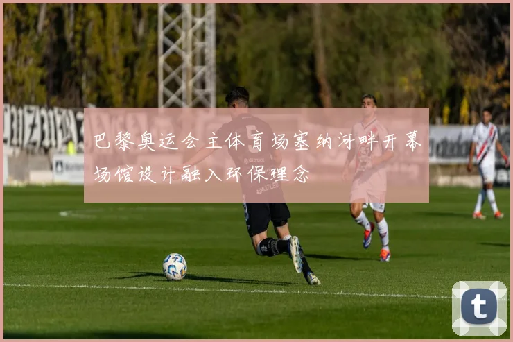 巴黎奥运会主体育场塞纳河畔开幕场馆设计融入环保理念