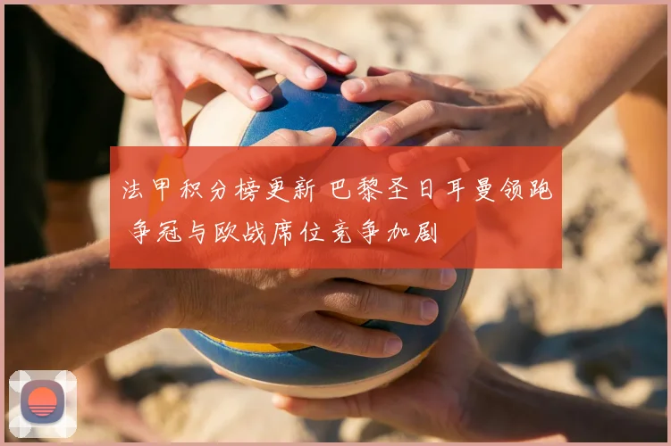 法甲积分榜更新 巴黎圣日耳曼领跑 争冠与欧战席位竞争加剧