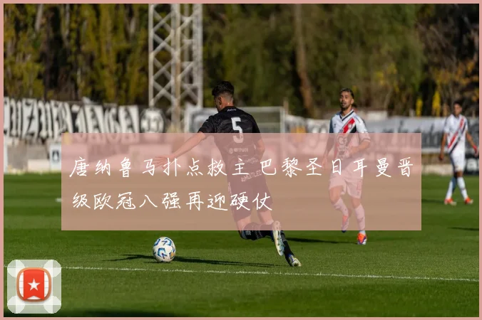 唐纳鲁马扑点救主 巴黎圣日耳曼晋级欧冠八强再迎硬仗
