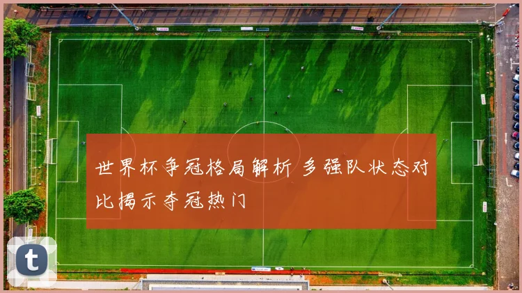 世界杯争冠格局解析 多强队状态对比揭示夺冠热门