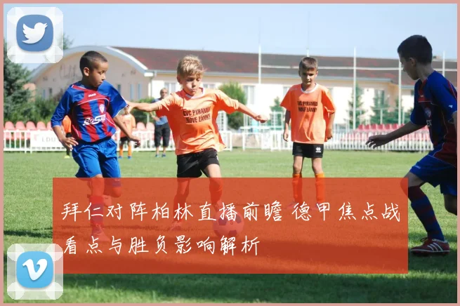 拜仁对阵柏林直播前瞻 德甲焦点战看点与胜负影响解析