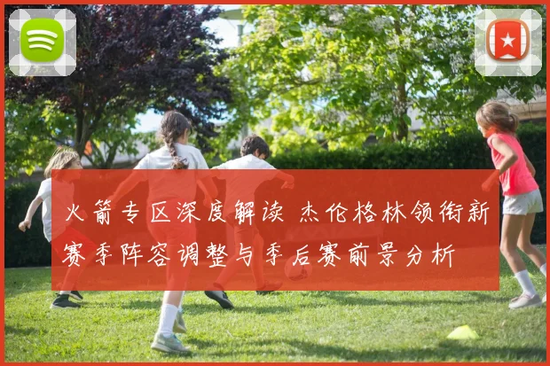 火箭专区深度解读 杰伦格林领衔新赛季阵容调整与季后赛前景分析