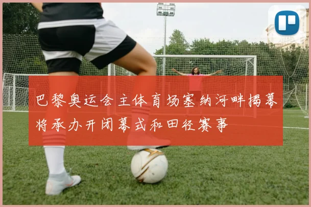 巴黎奥运会主体育场塞纳河畔揭幕将承办开闭幕式和田径赛事