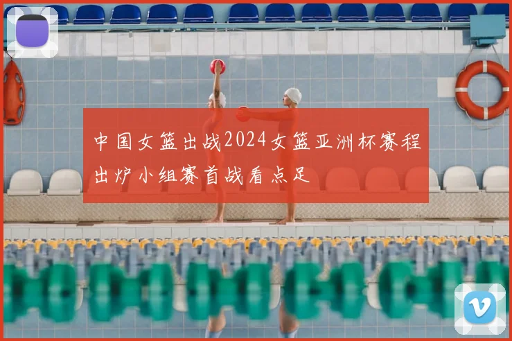 中国女篮出战2024女篮亚洲杯赛程出炉小组赛首战看点足
