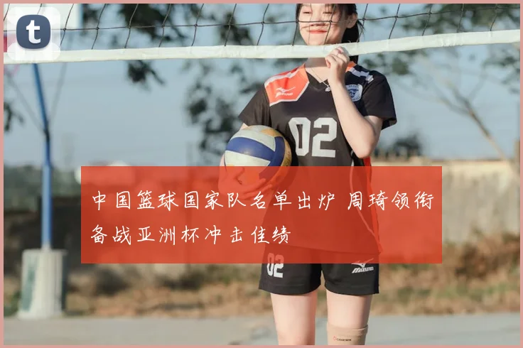 中国篮球国家队名单出炉 周琦领衔备战亚洲杯冲击佳绩