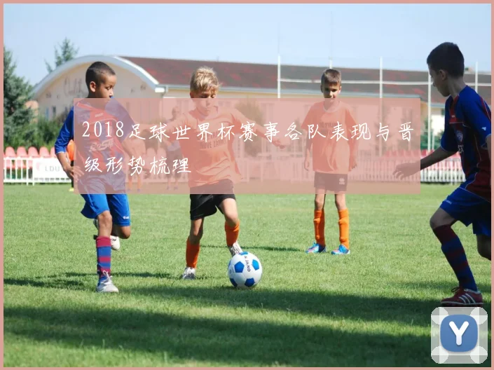 2018足球世界杯赛事各队表现与晋级形势梳理