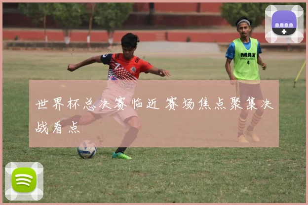 世界杯总决赛临近 赛场焦点聚集决战看点