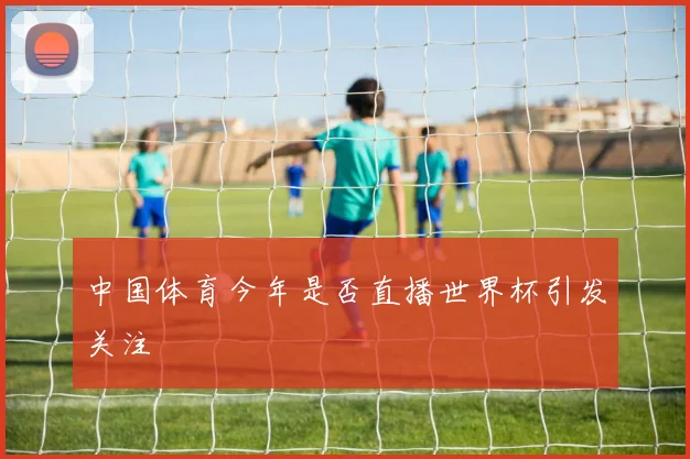 中国体育今年是否直播世界杯引发关注